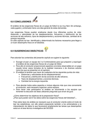 MANUAL PARA EL ENTRENADOR
Fútbol 2 128
6.8 CONCLUSIONES
El análisis de las exigencias físicas de un juego de fútbol no es muy fácil. Sin embargo,
cada jugador y entrenador tiene una idea general de estas demandas.
Las exigencias físicas pueden analizarse desde muy diferentes puntos de vista:
distancias y velocidades de los desplazamientos, frecuencia y distribución de las
acciones de alto esfuerzo, tipos de desplazamientos y acciones técnicas, cantidad de la
energía requerida.
En este capítulo se han identificado y determinado los factores necesarios para llegar a
un buen desempeño físico en el futbolista.
6.9 SUGERENCIAS DIDÁCTICAS
Para abordar los contenidos del presente capítulo se sugiere lo siguiente:
Escoger al azar un equipo de 3 a 5 entrenadores para que preparen y expongan
el análisis de las exigencias físicas de un juego de fútbol.
Para ello el conductor proporcionará aspectos concretos observables en un juego
(puede tomar casos tomados de la realidad mexicana o de diversos autores
como los que se presentan en el capítulo).
El análisis lo tendrán que hacer de cualquiera de los siguientes puntos de vista:
• Distancias y velocidades de los desplazamientos.
• Frecuencia y distribución de las acciones de alto esfuerzo.
• Tipos de desplazamientos y acciones técnicas.
• Cantidad de la energía requerida.
Para abordar todos estos aspectos e incluso algunos más que crea conveniente
el conductor, será necesario organizar varios equipos.
Para hacer más participativo el análisis se recomienda a los equipos que
fomenten la discusión de ideas utilizando preguntas que sirvan de guía:
¿Cómo determinar los objetivos de la preparación física?
¿Para qué pueden servir los datos sobre las exigencias físicas del futbolista?...
Para estos tipos de análisis es necesario que el conductor oriente sobre el modo de
leer las estadísticas; con ello estará preparando también a los entrenadores a la
interpretación de datos lo que favorecerá ampliamente las tareas que desempeñan
estos en el área técnico investigativa del SICCED
 
