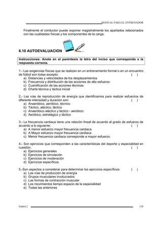 MANUAL PARA EL ENTRENADOR
Fútbol 2 129
Finalmente el conductor puede exponer magistralmente los apartados relacionados
con las cualidades físicas y los componentes de la carga.
6.10 AUTOEVALUACION
Instrucciones: Anote en el paréntesis la letra del inciso que corresponda a la
respuesta correcta.
1.- Las exigencias físicas que se realizan en un entrenamiento formal o en un encuentro
de fútbol son todas excepto: ( )
a) Distancias y velocidades de los desplazamientos
b) Frecuencia y distribución de las acciones de alto esfuerzo
c) Cuantificación de las acciones técnicas
d) Charla técnica y táctica inicial
2.- Las vías de reproducción de energía que identificamos para realizar esfuerzos de
diferente intensidad y duración son: ( )
a) Anaeróbico, aeróbico, técnico
b) Táctico, aláctico, láctico
c) Anaeróbico aláctico y láctico - aeróbico
d) Aeróbico, estratégico y táctico
3.- La frecuencia cardiaca tiene una relación lineal de acuerdo al grado de esfuerzo de
acuerdo a lo siguiente: ( )
a) A menor esfuerzo mayor frecuencia cardiaca
b) A Mayor esfuerzo mayor frecuencia cardiaca
c) Menor frecuencia cardiaca corresponde a mayor esfuerzo.
4.- Son ejercicios que corresponden a las características del deporte y especialidad en
cuestión. ( )
a) Ejercicios generales
b) Ejercicios de simulación
c) Ejercicios de moderación
d) Ejercicios específicos
5.-Son aspectos a considerar para determinar los ejercicios específicos: ( )
a) Las vías de producción de energía
b) Grupos musculares involucrados
c) Las formas de contracción muscular
d) Los movimientos tiempo espacio de la especialidad
e) Todas las anteriores
 