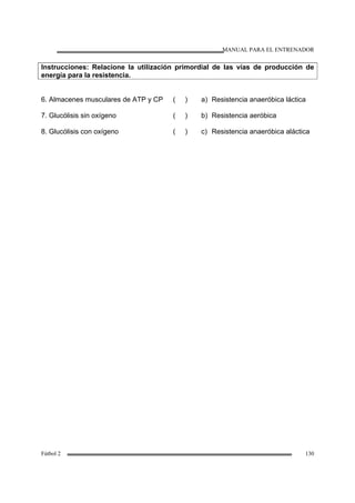 MANUAL PARA EL ENTRENADOR
Fútbol 2 130
Instrucciones: Relacione la utilización primordial de las vías de producción de
energía para la resistencia.
6. Almacenes musculares de ATP y CP
7. Glucólisis sin oxígeno
8. Glucólisis con oxígeno
( )
( )
( )
a) Resistencia anaeróbica láctica
b) Resistencia aeróbica
c) Resistencia anaeróbica aláctica
 
