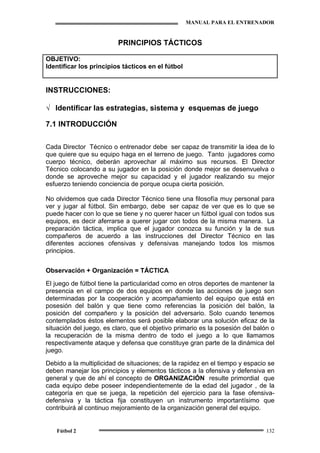 MANUAL PARA EL ENTRENADOR
Fútbol 2 132
PRINCIPIOS TÁCTICOS
OBJETIVO:
Identificar los principios tácticos en el fútbol
INSTRUCCIONES:
√ Identificar las estrategias, sistema y esquemas de juego
7.1 INTRODUCCIÓN
Cada Director Técnico o entrenador debe ser capaz de transmitir la idea de lo
que quiere que su equipo haga en el terreno de juego. Tanto jugadores como
cuerpo técnico, deberán aprovechar al máximo sus recursos. El Director
Técnico colocando a su jugador en la posición donde mejor se desenvuelva o
donde se aproveche mejor su capacidad y el jugador realizando su mejor
esfuerzo teniendo conciencia de porque ocupa cierta posición.
No olvidemos que cada Director Técnico tiene una filosofía muy personal para
ver y jugar al fútbol. Sin embargo, debe ser capaz de ver que es lo que se
puede hacer con lo que se tiene y no querer hacer un fútbol igual con todos sus
equipos, es decir aferrarse a querer jugar con todos de la misma manera. La
preparación táctica, implica que el jugador conozca su función y la de sus
compañeros de acuerdo a las instrucciones del Director Técnico en las
diferentes acciones ofensivas y defensivas manejando todos los mismos
principios.
Observación + Organización = TÁCTICA
El juego de fútbol tiene la particularidad como en otros deportes de mantener la
presencia en el campo de dos equipos en donde las acciones de juego son
determinadas por la cooperación y acompañamiento del equipo que está en
posesión del balón y que tiene como referencias la posición del balón, la
posición del compañero y la posición del adversario. Solo cuando tenemos
contemplados éstos elementos será posible elaborar una solución eficaz de la
situación del juego, es claro, que el objetivo primario es la posesión del balón o
la recuperación de la misma dentro de todo el juego a lo que llamamos
respectivamente ataque y defensa que constituye gran parte de la dinámica del
juego.
Debido a la multiplicidad de situaciones; de la rapidez en el tiempo y espacio se
deben manejar los principios y elementos tácticos a la ofensiva y defensiva en
general y que de ahí el concepto de ORGANIZACIÓN resulte primordial que
cada equipo debe poseer independientemente de la edad del jugador , de la
categoría en que se juega, la repetición del ejercicio para la fase ofensiva-
defensiva y la táctica fija constituyen un instrumento importantísimo que
contribuirá al continuo mejoramiento de la organización general del equipo.
 