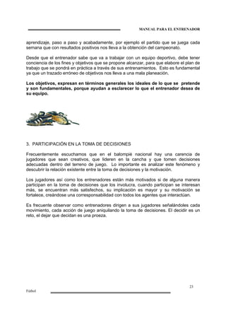 MANUAL PARA EL ENTRENADOR
23
Fútbol
aprendizaje, paso a paso y acabadamente, por ejemplo el partido que se juega cada
semana que con resultados positivos nos lleva a la obtención del campeonato.
Desde que el entrenador sabe que va a trabajar con un equipo deportivo, debe tener
conciencia de los fines y objetivos que se propone alcanzar, para que elabore el plan de
trabajo que se pondrá en práctica a través de sus entrenamientos. Esto es fundamental
ya que un trazado erróneo de objetivos nos lleva a una mala planeación.
Los objetivos, expresan en términos generales los ideales de lo que se pretende
y son fundamentales, porque ayudan a esclarecer lo que el entrenador desea de
su equipo.
3. PARTICIPACIÓN EN LA TOMA DE DECISIONES
Frecuentemente escuchamos que en el balompié nacional hay una carencia de
jugadores que sean creativos, que lideren en la cancha y que tomen decisiones
adecuadas dentro del terreno de juego. Lo importante es analizar este fenómeno y
descubrir la relación existente entre la toma de decisiones y la motivación.
Los jugadores así como los entrenadores están más motivados si de alguna manera
participan en la toma de decisiones que los involucra, cuando participan se interesan
más, se encuentran más satisfechos, su implicación es mayor y su motivación se
fortalece, creándose una corresponsabilidad con todos los agentes que interactúan.
Es frecuente observar como entrenadores dirigen a sus jugadores señalándoles cada
movimiento, cada acción de juego aniquilando la toma de decisiones. El decidir es un
reto, el dejar que decidan es una proeza.
 