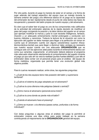 MANUAL PARA EL ENTRENADOR
Fútbol 2 133
Por otra parte, durante el juego la manera de estar en el campo y la forma de
jugar además del trabajo especifico del equipo (que se maneja durante la
semana anterior del juego) una diferencia básica en el juego es la capacidad
del entrenador de leer rápidamente desde el punto de vista táctico las fases de
recuperación y posesión del balón propias de nuestro equipo y del adversario.
Es claro que el saber leer el juego es uno de los componentes más calificados
de la actividad del entrenador además de la rápida decisión de modificar el
paso del juego corrigiendo la posición y la labor táctica del jugador en el campo
(por ejemplo modificar la marca) y para lo cual necesita inteligencia, fantasía,
intuición y un adecuado entrenamiento mental prolongado y conducido con
buenos métodos y razocinios. Todavía la lectura de la situación así como la
ejecución del jugador se debe manejar para llegar a la perfección sin tomar en
cuenta que el adversario cuente con alguna característica superior (física-
técnica-táctica-mental) que para llegar a disminuir tales ventajas es necesario
que nuestro equipo cuente con una adecuada ORGANIZACIÓN que se
consigue solo con los ejercicios adecuados durante el entrenamiento táctico así
como sus variantes. Lógicamente el entrenador deberá elaborar el programa
más adecuado observando atentamente el comportamiento del jugador durante
el juego ya que solo ahí se verá la realidad (puntos fuertes-débiles) y por ello el
entrenador debe contar con el personal propio para el análisis del equipo de
forma metódica, organizada que permita tener una evolución global más
objetiva posible.
Para lo cual es necesario realizar, entre otras, las siguientes preguntas:
1.-¿Cuál de los dos equipos tiene más posesión del balón y supremacía
territorial?
2.-¿Cuál es el sistema de juego adoptado por el adversario?
3.-¿Cuál es la zona ofensiva más peligrosa (lateral o central)?
4.-¿Cómo marca el adversario (personal-zona-mixto)?
5.-¿Cuál es la zona donde se pierde más el balón?
6.-¿Cuándo el adversario hace el pressing?
7.-¿Cómo se mueven a la ofensiva (pases cortos, profundos o de forma
individual)?
Con éstas preguntas o algunas otras el análisis del juego le permitirá al
entrenador crearse una idea critica para poder trabajar en la semana
contribuyendo al mejoramiento de la ORGANIZACION general del equipo.
 