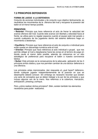 MANUAL PARA EL ENTRENADOR
Fútbol 2 134
7.2 PRINCIPIOS DEFENSIVOS
FORMA DE JUEGO A LA DEFENSIVA
Conjunto de acciones individuales y de conjunto cuyo objetivo tácticamente, es
neutralizar los movimientos de la ofensiva del rival y recuperar la posesión del
balón en el menor tiempo posible.
PPRRIINNCCIIPPIIOOSS
•• Retardar: Principio que hace referencia al acto de frenar la velocidad del
avance ofensivo del rival. Cuando éste avance con libertad y velocidad hacia al
frente; se utiliza para no regalar espacios cuando el equipo está mal parado o
cuando cualquiera de los jugadores dentro del sistema defensivo haga un
movimiento a destiempo.
• Equilibrio: Principio que hace referencia al acto de conjunto e individual para
evitar quedar en desventaja numérica ante el rival.
• Orientar: Principio que hace referencia al acto individual o grupal, que nos
permite obligar al rival a desplazarse hacia las zonas en el terreno de juego en
donde cause el menor daño posible, además de colocarnos en un sitio
estratégico de preferencia para recuperar el balón a nuestra convivencia
táctica.
• Quitar: Este principio es la consecuencia de la adecuada aplicación de los 3
principios arriba citados y que nos permiten cambiar de una táctica- defensiva a
una ofensiva.
Los principios antes mencionados, dan respuesta al ¿qué hacer? defensivo,
donde cualquier jugador independientemente de la posición en que se
desempeñe deberá conocer. Sin embargo es necesario recordar que existen
una serie de conceptos que se deben trabajar a la par de los principios y que
incluso algunos van de la mano. Nos referimos a la cobertura, marcación,
anticipación, pressing y achique.
Pero ¿cómo realizar dichos principios?. Bién, existen también los elementos
necesarios para poder realizarlos.
 