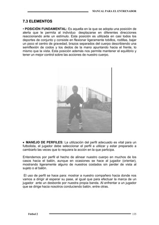MANUAL PARA EL ENTRENADOR
Fútbol 2 135
77..33 EELLEEMMEENNTTOOSS
•• POSICIÓN FUNDAMENTAL: Es aquella en la que se adopta una posición de
alerta que le permita al individuo desplazarse en diferentes direcciones
reaccionando ante un estímulo. Esta posición es utilizada en casi todos los
deportes de conjunto y consiste en flexionar ligeramente tobillos, rodillas, bajar
un poco el centro de gravedad, brazos separados del cuerpo describiendo una
semiflexión de codos y los dedos de la mano apuntando hacia el frente, lo
mismo que la vista. Esta posición además nos permite mantener el equilibrio y
tener un mejor control sobre las acciones de nuestro cuerpo.
• MANEJO DE PERFILES: La utilización del perfil adecuado es vital para un
futbolista, el jugador debe seleccionar el perfil a utilizar y estar preparado a
cambiarlo las veces que lo requiera la acción en la que participa.
Entendemos por perfil el hecho de alinear nuestro cuerpo en muchos de los
casos hacia el balón, aunque en ocasiones se hace al jugador (orientar),
mostrando ligeramente alguno de nuestros costados sin perder de vista al
sujeto o al balón.
El uso de perfil se hace para: mostrar a nuestro compañero hacia donde nos
vamos a dirigir al esperar su pase, al igual que para efectuar la marca de un
jugador ante un desborde por nuestra propia banda. Al enfrentar a un jugador
que se dirige hacia nosotros conduciendo balón, entre otras.
 