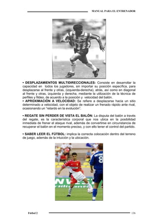 MANUAL PARA EL ENTRENADOR
Fútbol 2 136
•• DESPLAZAMIENTOS MULTIDIRECCIONALES: Consiste en desarrollar la
capacidad en todos los jugadores, sin importar su posición específica, para
desplazarse al frente y otras, (izquierda-derecha), atrás, así como en diagonal
al frente y otras, izquierda y derecha, mediante la utilización de la técnica de
perfiles y fildeo, de acuerdo a la posición y velocidad del balón.
• APROXIMACIÓN A VELOCIDAD: Se refiere a desplazarse hacia un sitio
determinado a velocidad, con el objeto de realizar un frenado rápido ante rival,
ocasionando un “retardo en la evolución”.
• REGATE SIN PERDER DE VISTA EL BALÓN: La disputa del balón a través
del regate, es la característica corporal que nos ubica en la posibilidad
inmediata de frenar el ataque rival, además de convertirse en circunstancia de
recuperar el balón en el momento preciso, y con ello tener el control del partido.
• SABER LEER EL FÚTBOL: implica la correcta colocación dentro del terreno
de juego, además de la intuición y la ubicación.
 