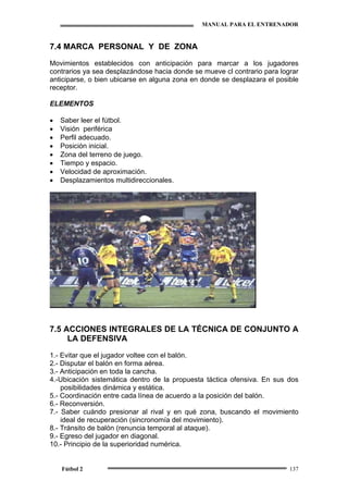 MANUAL PARA EL ENTRENADOR
Fútbol 2 137
7.4 MARCA PERSONAL Y DE ZONA
Movimientos establecidos con anticipación para marcar a los jugadores
contrarios ya sea desplazándose hacia donde se mueve cl contrario para lograr
anticiparse, o bien ubicarse en alguna zona en donde se desplazara el posible
receptor.
ELEMENTOS
• Saber leer el fútbol.
• Visión periférica
• Perfil adecuado.
• Posición inicial.
• Zona del terreno de juego.
• Tiempo y espacio.
• Velocidad de aproximación.
• Desplazamientos multidireccionales.
7.5 ACCIONES INTEGRALES DE LA TÉCNICA DE CONJUNTO A
LA DEFENSIVA
1.- Evitar que el jugador voltee con el balón.
2.- Disputar el balón en forma aérea.
3.- Anticipación en toda la cancha.
4.-Ubicación sistemática dentro de la propuesta táctica ofensiva. En sus dos
posibilidades dinámica y estática.
5.- Coordinación entre cada línea de acuerdo a la posición del balón.
6.- Reconversión.
7.- Saber cuándo presionar al rival y en qué zona, buscando el movimiento
ideal de recuperación (sincronomía del movimiento).
8.- Tránsito de balón (renuncia temporal al ataque).
9.- Egreso del jugador en diagonal.
10.- Principio de la superioridad numérica.
 
