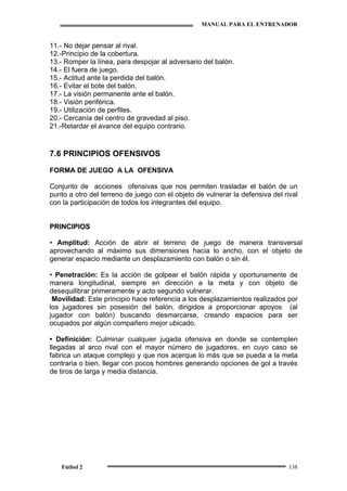 MANUAL PARA EL ENTRENADOR
Fútbol 2 138
11.- No dejar pensar al rival.
12.-Principio de la cobertura.
13.- Romper la línea, para despojar al adversario del balón.
14.- El fuera de juego.
15.- Actitud ante la perdida del balón.
16.- Evitar el bote del balón.
17.- La visión permanente ante el balón.
18.- Visión periférica.
19.- Utilización de perfiles.
20.- Cercanía del centro de gravedad al piso.
21.-Retardar el avance del equipo contrario.
7.6 PRINCIPIOS OFENSIVOS
FORMA DE JUEGO A LA OFENSIVA
Conjunto de acciones ofensivas que nos permiten trasladar el balón de un
punto a otro del terreno de juego con el objeto de vulnerar la defensiva del rival
con la participación de todos los integrantes del equipo.
PPRRIINNCCIIPPIIOOSS
•• Amplitud: Acción de abrir el terreno de juego de manera transversal
aprovechando al máximo sus dimensiones hacia lo ancho, con el objeto de
generar espacio mediante un desplazamiento con balón o sin él.
• Penetración: Es la acción de golpear el balón rápida y oportunamente de
manera longitudinal, siempre en dirección a la meta y con objeto de
desequilibrar primeramente y acto segundo vulnerar.
Movilidad: Este principio hace referencia a los desplazamientos realizados por
los jugadores sin posesión del balón, dirigidos a proporcionar apoyos (al
jugador con balón) buscando desmarcarse, creando espacios para ser
ocupados por algún compañero mejor ubicado.
• Definición: Culminar cualquier jugada ofensiva en donde se contemplen
llegadas al arco rival con el mayor número de jugadores, en cuyo caso se
fabrica un ataque complejo y que nos acerque lo más que se pueda a la meta
contraria o bien, llegar con pocos hombres generando opciones de gol a través
de tiros de larga y media distancia.
 
