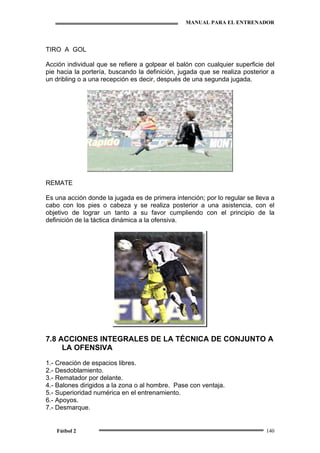 MANUAL PARA EL ENTRENADOR
Fútbol 2 140
TIRO A GOL
Acción individual que se refiere a golpear el balón con cualquier superficie del
pie hacia la portería, buscando la definición, jugada que se realiza posterior a
un dribling o a una recepción es decir, después de una segunda jugada.
REMATE
Es una acción donde la jugada es de primera intención; por lo regular se lleva a
cabo con los pies o cabeza y se realiza posterior a una asistencia, con el
objetivo de lograr un tanto a su favor cumpliendo con el principio de la
definición de la táctica dinámica a la ofensiva.
7.8 ACCIONES INTEGRALES DE LA TÉCNICA DE CONJUNTO A
LA OFENSIVA
1.- Creación de espacios libres.
2.- Desdoblamiento.
3.- Rematador por delante.
4.- Balones dirigidos a la zona o al hombre. Pase con ventaja.
5.- Superioridad numérica en el entrenamiento.
6.- Apoyos.
7.- Desmarque.
 
