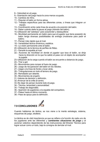 MANUAL PARA EL ENTRENADOR
Fútbol 2 141
8.- Velocidad en el juego.
9.- Orientación del juego hacia la zona menos ocupada.
10.- Cambios de ritmo.
11.- Disputar el balón en forma aérea.
12.- Trabajos específicos para las diferentes zonas, o líneas que integran un
equipo.
13.- Coordinación entre cada línea de acuerdo a la posición del balón.
14.- Saber cuándo darle la pausa al juego (tránsito del balón).
15.-Utilización del “pelotazo” para sorprender y desequilibrar.
16.- Movilidad permanente sin balón para que el jugador que tiene posesión de
balón tenga diversas posibilidades de entrega (mostrarse para pedir el
balón).
17.- Pensar más rápido que el rival.
18.- Variabilidad táctica dinámica y estática.
19.- La visión permanente ante el balón.
20.-Utilización de la técnica de perfiles de fildeo.
21.- Ganarle la espalda al rival.
22.- Acciones de movilidad en donde el jugador que toca el balón, se dirija
hacia la dirección en la que ha salido el pase con el objeto de acompañar
la jugada.
23.-Utilización de la carga cuando el balón se encuentre a distancia de juego.
24.- Tirar a gol.
25.- Movimientos para romper el fuera de juego.
26.- Juego de recuperación del balón en los rebotes.
27.- Llegar a la línea de fondo y tocar atrás.
28.- Triangulaciones en todo el terreno de juego.
29.- Rematador por delante.
30.- Movimientos de engaño
31.-Valores de decisión y definición.
32.-Arrancar de la orilla al centro.
33.-No dejar de pensar durante todo el juego.
34.- Técnica, tenacidad y personalidad.
35.- Trabajo de diagonales.
36.- Aparición de jugadores a la espalda del compañero.
37.- Pelear hasta el último momento.
38.- Pase de apoyo para la definición.
7.9 CONCLUSIONES
Cuando hablamos de táctica, se nos viene a la mente estrategia, sistema,
esquemas de juego, etcétera.
La táctica es de vital importancia ya que se refiere a la función de cada uno de
los jugadores ante las diferentes y cambiantes situaciones de juego y al
accionar colectivo dependiendo de las instrucciones del Director Técnico para
lograr actuar como un todo, bajo la consigna de derrotar al rival.
 