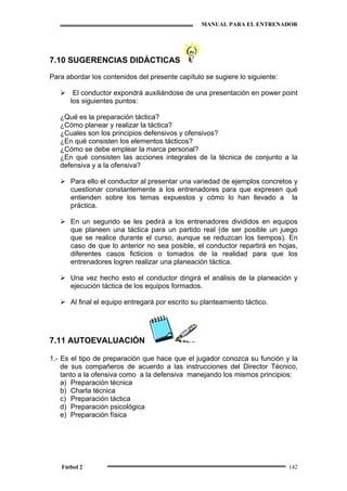 MANUAL PARA EL ENTRENADOR
Fútbol 2 142
7.10 SUGERENCIAS DIDÁCTICAS
Para abordar los contenidos del presente capítulo se sugiere lo siguiente:
El conductor expondrá auxiliándose de una presentación en power point
los siguientes puntos:
¿Qué es la preparación táctica?
¿Cómo planear y realizar la táctica?
¿Cuales son los principios defensivos y ofensivos?
¿En qué consisten los elementos tácticos?
¿Cómo se debe emplear la marca personal?
¿En qué consisten las acciones integrales de la técnica de conjunto a la
defensiva y a la ofensiva?
Para ello el conductor al presentar una variedad de ejemplos concretos y
cuestionar constantemente a los entrenadores para que expresen qué
entienden sobre los temas expuestos y cómo lo han llevado a la
práctica.
En un segundo se les pedirá a los entrenadores divididos en equipos
que planeen una táctica para un partido real (de ser posible un juego
que se realice durante el curso, aunque se reduzcan los tiempos). En
caso de que lo anterior no sea posible, el conductor repartirá en hojas,
diferentes casos ficticios o tomados de la realidad para que los
entrenadores logren realizar una planeación táctica.
Una vez hecho esto el conductor dirigirá el análisis de la planeación y
ejecución táctica de los equipos formados.
Al final el equipo entregará por escrito su planteamiento táctico.
7.11 AUTOEVALUACIÓN
1.- Es el tipo de preparación que hace que el jugador conozca su función y la
de sus compañeros de acuerdo a las instrucciones del Director Técnico,
tanto a la ofensiva como a la defensiva manejando los mismos principios:
a) Preparación técnica
b) Charla técnica
c) Preparación táctica
d) Preparación psicológica
e) Preparación física
 