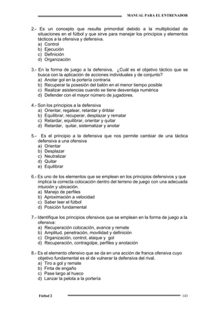 MANUAL PARA EL ENTRENADOR
Fútbol 2 143
2.- Es un concepto que resulta primordial debido a la multiplicidad de
situaciones en el fútbol y que sirve para manejar los principios y elementos
tácticos a la ofensiva y defensiva.
a) Control
b) Ejecución
c) Definición
d) Organización
3.- En la forma de juego a la defensiva, ¿Cuál es el objetivo táctico que se
busca con la aplicación de acciones individuales y de conjunto?
a) Anotar gol en la portería contraria
b) Recuperar la posesión del balón en el menor tiempo posible
c) Realizar asistencias cuando se tiene desventaja numérica
d) Defender con el mayor número de jugadores.
4.- Son los principios a la defensiva
a) Orientar, regatear, retardar y driblar
b) Equilibrar, recuperar, desplazar y rematar
c) Retardar, equilibrar, orientar y quitar
d) Retardar, quitar, sistematizar y anotar
5.- Es el principio a la defensiva que nos permite cambiar de una táctica
defensiva a una ofensiva
a) Orientar
b) Desplazar
c) Neutralizar
d) Quitar
e) Equilibrar
6.- Es uno de los elementos que se emplean en los principios defensivos y que
implica la correcta colocación dentro del terreno de juego con una adecuada
intuición y ubicación.
a) Manejo de perfiles
b) Aproximación a velocidad
c) Saber leer el fútbol
d) Posición fundamental
7.- Identifique los principios ofensivos que se emplean en la forma de juego a la
ofensiva:
a) Recuperación colocación, avance y remate
b) Amplitud, penetración, movilidad y definición
c) Organización, control, ataque y gol
d) Recuperación, contragolpe, perfiles y anotación
8.- Es el elemento ofensivo que se da en una acción de franca ofensiva cuyo
objetivo fundamental es el de vulnerar la defensiva del rival.
a) Tiro a gol y remate
b) Finta de engaño
c) Pase largo al hueco
d) Lanzar la pelota a la portería
 