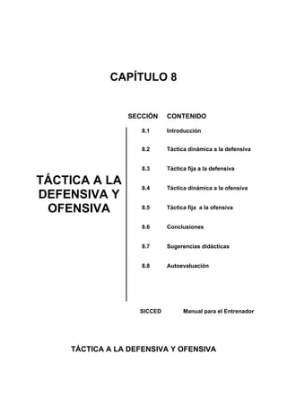 CAPÍTULO 8
SECCIÓN CONTENIDO
8.1 Introducción
8.2 Táctica dinámica a la defensiva
TÁCTICA A LA
DEFENSIVA Y
OFENSIVA
8.3
8.4
8.5
8.6
8.7
8.8
Táctica fija a la defensiva
Táctica dinámica a la ofensiva
Táctica fija a la ofensiva
Conclusiones
Sugerencias didácticas
Autoevaluación
SICCED Manual para el Entrenador
TÁCTICA A LA DEFENSIVA Y OFENSIVA
 