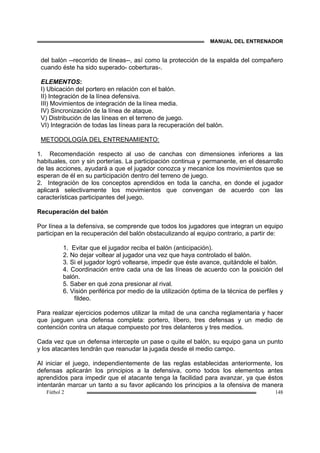 MANUAL DEL ENTRENADOR
Fútbol 2 148
del balón --recorrido de líneas--, así como la protección de la espalda del compañero
cuando éste ha sido superado- coberturas-.
ELEMENTOS:
I) Ubicación del portero en relación con el balón.
II) Integración de la línea defensiva.
III) Movimientos de integración de la línea media.
IV) Sincronización de la línea de ataque.
V) Distribución de las líneas en el terreno de juego.
VI) Integración de todas las líneas para la recuperación del balón.
METODOLOGÍA DEL ENTRENAMIENTO:
1. Recomendación respecto al uso de canchas con dimensiones inferiores a las
habituales, con y sin porterías. La participación continua y permanente, en el desarrollo
de las acciones, ayudará a que el jugador conozca y mecanice los movimientos que se
esperan de él en su participación dentro del terreno de juego.
2. Integración de los conceptos aprendidos en toda la cancha, en donde el jugador
aplicará selectivamente los movimientos que convengan de acuerdo con las
características participantes del juego.
Recuperación del balón
Por línea a la defensiva, se comprende que todos los jugadores que integran un equipo
participan en la recuperación del balón obstaculizando al equipo contrario, a partir de:
1. Evitar que el jugador reciba el balón (anticipación).
2. No dejar voltear al jugador una vez que haya controlado el balón.
3. Si el jugador logró voltearse, impedir que éste avance, quitándole el balón.
4. Coordinación entre cada una de las líneas de acuerdo con la posición del
balón.
5. Saber en qué zona presionar al rival.
6. Visión periférica por medio de la utilización óptima de la técnica de perfiles y
fildeo.
Para realizar ejercicios podemos utilizar la mitad de una cancha reglamentaria y hacer
que jueguen una defensa completa: portero, líbero, tres defensas y un medio de
contención contra un ataque compuesto por tres delanteros y tres medios.
Cada vez que un defensa intercepte un pase o quite el balón, su equipo gana un punto
y los atacantes tendrán que reanudar la jugada desde el medio campo.
Al iniciar el juego, independientemente de las reglas establecidas anteriormente, los
defensas aplicarán los principios a la defensiva, como todos los elementos antes
aprendidos para impedir que el atacante tenga la facilidad para avanzar, ya que éstos
intentarán marcar un tanto a su favor aplicando los principios a la ofensiva de manera
 
