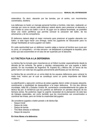 MANUAL DEL ENTRENADOR
Fútbol 2 149
sistemática. Es decir, atacarán por las bandas, por el centro, con movimientos
coordinados, etcétera.
Los defensas no harán un marcaje personal hombre a hombre, más bien, realizarán un
marcaje por zona en donde cada defensor estará atento para presionar al atacante a
que invada su zona con balón o sin él. Al jugar con la cabeza levantada, se posibilita
tener una visión periférica que permita conocer la ubicación del balón, de los
adversarios y de los compañeros.
El defensivo deberá elegir el mejor momento para presionar al jugador atacante con
balón; si este logra hacer una entrega, todos los jugadores se rebuscarán para no
otorgar facilidades al nuevo jugador con balón.
En cada oportunidad que un defensor nuestro salga a marcar al hombre que cruza por
su zona, un compañero -- el más cercano-- se desplazará a protegerle la espalda, para
evitar que sea sorprendido en el caso de ser superado por el atacante.
8.3 TÁCTICA FIJA A LA DEFENSIVA
La táctica fija ha tomado gran importancia en el fútbol mundial, especialmente desde la
década de los ochenta. Se ganan y pierden campeonatos por una jugada a balón
parado. En los mundiales de Argentina 78, España 82 y México 86, un tercio de los
goles fueron con este tipo de jugadas previamente planificadas por los técnicos.
La táctica fija se convirtió en un arma letal de los equipos defensivos para vulnerar la
meta rival, motivo por el cual se constituyó como un punto importante del fútbol
moderno.
La planificación y ejecución continua de estas jugadas dieron orden al equipo atacante,
coordinación y posibilidad de desequilibrar a la mejor defensiva. En los dos últimos
mundiales, Italia 90 y Estados Unidos 94, aumentaron considerablemente los goles de
táctica fija por, la tendencia que los partidos se definieran en penales después de los
tiempos extras. No podemos negar la urgente necesidad de la planeación de este tipo
de trabajos especiales, así como también que los movimientos van encaminados a
coordinar las líneas, pero sin limitar la creatividad del jugador.
Se consideran jugadas a balón parado o de táctica fija:
- Saque inicial
- Saque de meta
- Saque de banda
- Tiro libre directo e indirecto
- Saque de esquina
En tiros libres a la defensiva
 