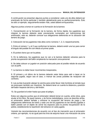 MANUAL DEL ENTRENADOR
Fútbol 2 150
A continuación se presentan algunos puntos a considerar; cada uno de ellos deberá ser
practicado de forma particular y también globalmente para su perfeccionamiento. Esto
es sólo un ejemplo, seguramente existen más, usted deberá enriquecerlos.
Algunos puntos a tomar en cuenta en la formación de la barrera:
1. Concentración en la formación de la barrera, de forma rápida; los jugadores que
integran la barrera deberán estar previamente numerados por instrucciones del
entrenador, esto es, deberán conocer sus obligaciones defensivas en la ubicación del
terreno de juego.
2. Colocación de los jugadores más altos como números 1, 2, 3, respectivamente.
3. Entre el número 1 y el 2 que conforman la barrera, deberá existir una luz para cerrar
el ángulo del posible tiro con efecto al primer poste.
4. El portero tiene que ver la pelota.
5. En la defensiva, los jugadores que no van a la barrera deberán ubicarse para la
pronta recuperación del balón empleando la marcación zona-personal.
6. Se debe colocar un jugador en posición adecuada para el posible rebote de acuerdo
con el perfil.
7. La barrera no debe hacer movimientos inesperados.
8. El primero y el último de la barrera deberán estar listos para salir a tapar en la
segunda jugada, según sea el caso, o marcar las zonas posibles de recepción del
contrario.
9. Las puntas buscarán alargar la cancha para evitar llevar más hombres al remate (que
se preocupen también por nosotros). Se deberá tener en cuenta la distancia y posición
del balón respecto del arco y del tirador.
10. Se guardará el orden hasta que pase el peligro.
Estos son algunos puntos que el entrenador deberá tomar en cuenta, entre otros, para
anular el tiro libre. De igual manera, y de forma metodológica, como se describe arriba,
el entrenador deberá señalar y entrenar la ocupación del terreno de juego y las
obligaciones defensivas de todos y cada uno de los jugadores en las demás jugadas a
balón parado con el objeto de cerrar los espacios para la pronta recuperación de la
pelota, estableciendo la repartición del esfuerzo en cada jugada.
Variarán las recomendaciones de acuerdo con el tipo de marcación que el entrenador
ordene, por ejemplo, no es igual para los tiros de esquina hacer una marcación de zona
 