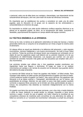 MANUAL DEL ENTRENADOR
Fútbol 2 151
o personal, cada una de ellas tiene sus ventajas y desventajas, que dependerán de las
características del equipo y del rival, para tratar de anular las ofensivas contrarias.
Es importante que se establezcan los puntos a considerar en cada una de estas
jugadas, para la discusión en el grupo con la asesoría de los entrenadores y
comprobándolas en el terreno de juego.
Es importante no olvidar que cada acción defensiva conlleva aspectos ofensivos si se
piensa en la siguiente jugada, es decir, en la recuperación del balón, buscando el
desdoble y aprovechando los espacios en campo abierto del equipo contrario.
8.4 TÁCTICA DINÁMICA A LA OFENSIVA
Como se ha visto, la táctica es la aplicación sistemática de todas las fuerzas y medios
personales dentro de un conjunto en la competencia con miras a lograr la victoria sobre
el adversario.
Un ataque eficaz es aquel que desborda a la defensiva del adversario, y esto requiere
movimientos, carreras inteligentes y una buena sincronización. No todo el buen fútbol
es instintivo. Todas las acciones de ataque tienen que ensayarse por anticipado con el
objeto de que los jugadores sepan cuál debería ser su posición respecto a la de sus
compañeros en determinadas situaciones. Los equipos que cuentan con una gran
cantidad de variantes marcarán más goles que las escuadras que emplean sólo uno o
dos movimientos.
Las acciones simples que utilizan dos o tres jugadores pueden practicarse con
regularidad hasta que lleguen a dominarse. El juego es mejor si se realizan
movimientos por parejas o por tercias de acuerdo con la ubicación que guardan dentro
del sistema de juego propuesto.
La esencia del fútbol actual es “hacer las jugadas más fáciles”, el fútbol simple. Para
conseguir este objetivo se debe ayudar permanentemente al jugador que tiene el balón.
¿Cómo podemos auxiliar al jugador con balón?. Hay varios caminos: los jugadores más
cercanos a él se deben acercar y “triangularle” permitiéndole así, por lo menos, dos
posibilidades de entrega. Además, los que están un poco más lejos pueden ayudarle
corriendo a espacios libres cercanos; se le brindan así otras oportunidades de pase, e
incluso, los compañeros más distantes se mostrarán inteligentemente con la misma
finalidad.
Un jugador que tiene dos opciones de pase cercanas, una o dos más a media distancia
y otras de mayor distancia no puede perder su entrega; imposible si tiene tantos
caminos a seguir. A partir de que el jugador con balón observa la movilidad de sus
compañeros ansiosos de mostrarse para convertirse en una alternativa de salida, el
fútbol se convierte en un “concierto de movimientos” enfocados a cumplir los principios
 