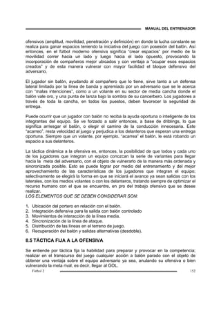 MANUAL DEL ENTRENADOR
Fútbol 2 152
ofensivos (amplitud, movilidad, penetración y definición) en donde la lucha constante se
realiza para ganar espacios teniendo la iniciativa del juego con posesión del balón. Así
entonces, en el fútbol moderno ofensiva significa “crear espacios” por medio de la
movilidad correr hacia un lado y luego hacia el lado opuesto, provocando la
incorporación de compañeros mejor ubicados y con ventaja a “ocupar esos espacios
creados” y de esta manera vulnerar con mayor facilidad el bloque defensivo del
adversario.
El jugador sin balón, ayudando al compañero que lo tiene, sirve tanto a un defensa
lateral limitado por la línea de banda y apremiado por un adversario que se le acerca
con “malas intenciones”, como a un volante en su sector de media cancha donde el
balón vale oro, y una punta de lanza bajo la sombra de su cancerbero. Los jugadores a
través de toda la cancha, en todos los puestos, deben favorecer la seguridad de
entrega.
Puede ocurrir que un jugador con balón no reciba la ayuda oportuna o inteligente de los
integrantes del equipo. Se ve forzado a salir entonces, a base de driblings, lo que
significa arriesgar el balón, o elegir el camino de la conducción innecesaria. Este
“acarreo”, resta velocidad al juego y perjudica a los delanteros que esperan una entrega
oportuna. Siempre que un volante, por ejemplo, “acarrea” el balón, le está robando un
espacio a sus delanteros.
La táctica dinámica a la ofensiva es, entonces, la posibilidad de que todos y cada uno
de los jugadores que integran un equipo conozcan la serie de variantes para llegar
hacia la meta del adversario, con el objeto de vulnerarlo de la manera más ordenada y
sincronizada posible. Esto se puede lograr por medio del entrenamiento y del mejor
aprovechamiento de las características de los jugadores que integran el equipo;
selectivamente se elegirá la forma en que se iniciará el avance ya sean salidas con los
laterales, con los medios volantes o con los delanteros, tratando siempre de optimizar el
recurso humano con el que se encuentre, en pro del trabajo ofensivo que se desee
realizar.
LOS ELEMENTOS QUE SE DEBEN CONSIDERAR SON:
1. Ubicación del portero en relación con el balón.
2. Integración defensiva para la salida con balón controlado
3. Movimientos de interacción de la línea media.
4. Sincronización de la línea de ataque.
5. Distribución de las líneas en el terreno de juego.
6. Recuperación del balón y salidas alternativas (desdoble).
8.5 TÁCTICA FIJA A LA OFENSIVA
Se entiende por táctica fija la habilidad para preparar y provocar en la competencia;
realizar en el transcurso del juego cualquier acción a balón parado con el objeto de
obtener una ventaja sobre el equipo adversario ya sea, anulando su ofensiva o bien
vulnerando la meta rival, es decir, llegar al GOL.
 
