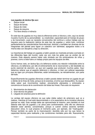 MANUAL DEL ENTRENADOR
Fútbol 2 153
Las jugadas de táctica fija son:
• Saque inicial
• Saque de banda
• Saque de meta
• Saque de esquina
• Tiro libre directo e indirecto
En este tipo de jugadas es muy clara la diferencia entre un técnico y otro, aquí es donde
muestra mucho de su personalidad, su creatividad, capacidad para el manejo de grupo
y de transmisión, pues se necesita convencerlos del continuo y arduo trabajo que se
requiere para la realización óptima de este tipo de jugadas y, sobre todo, combinar
perfectamente las características físico-técnicas, tácticas y mentales tan diversas de los
integrantes del plantel para lograr un colectivo con identidad, apegados todos a la
misma idea con disciplina y bajo su dirección.
La importancia del trabajo en jugadas a balón parado es mostrada jornada a jornada en
las diferentes ligas del mundo; cada vez son más los goles que se anotan de tal
manera. Este aspecto parece haber sido olvidado por los entrenadores de niños y
jóvenes, como si éste fuera un trabajo propio para los equipos de élite.
Como hemos visto, en táctica fija a la defensiva existe una relación indisoluble entre la
ofensiva y la defensiva; por ello el entrenamiento de la reconversión y del desdoble es
punto esencial de atención, ya que son jugadas que producen muchos goles. Aquí
debemos reiterar que el aspecto defensivo y ofensivo, si bien son esferas separadas
que se rigen por principios diferentes, están entrelazados, se retroalimentan, son parte
del todo.
Específicamente las jugadas ofensivas a balón parado deben terminar en jugada de gol
o detrás de la línea de meta, porque es la sorpresa, el arma que desequilibra. Su equipo
debe saber qué movimientos realizar, previamente planeados y entrenados a
conciencia en busca de la coordinación de todas las líneas. Para esto se requieren:
1. Movimientos de distracción
2. Gran técnica de golpeo
3. Llegada de sorpresa para la definición
La ventaja del equipo ofensivo es que sabe (debe saber) de antemano qué va a
realizar, mientras el rival está desconcertado o a la expectativa de la iniciativa ofensiva
(pensar es vital). Esta ventaja debe ser aprovechada al máximo, pero también el rival
detecta este tipo de jugadas y se ubica para contrarrestarlo; ante ello los ofensivos
deberán estar atentos, concentrados, porque si cubren ciertos sectores también
descubren otros; lo cual propicia el momento justo, por ejemplo, del “madruguete”.
Pensar también es parte de la improvisación; decidida sólo por los que tienen la
capacidad técnica para realizarla y las condiciones mentales para ello. Nuevamente,
 