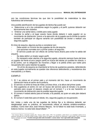 MANUAL DEL ENTRENADOR
Fútbol 2 154
son las condiciones técnicas las que dan la posibilidad de materializar la idea
futbolística del entrenador.
Una posible planificación de las jugadas de táctica fija puede ser:
• Seleccionar a el o los cobradores según la jugada y el perfil; quienes deberán ser
técnicamente bien dotados.
• Ordenar una señal clara y visible para cada jugada
• Acordar la señal y el lugar exacto hacia donde deberá ir cada jugador en su
movimiento de distracción, previo a la ejecución de la jugada que le brinde la opción
también de participar en alguna variante con posibilidad de anotar o realizar una
segunda jugada.
En tiros de esquina, algunos puntos a considerar son:
- Debe existir un mínimo de dos jugadas de tiro de esquina.
- Las opciones normales son a primer poste o al segundo.
- El servicio puede ser con efecto de comba hacia afuera para evitar la salida del
arquero.
- Se debe definir un tirador según perfil.
- Es necesario estar atentos a la segunda jugada, ubicando siempre fuera del área
un jugador de frente al arco (según perfil) en busca del rebote y/o posible tiro directo; o
el de centro, con la obligación de moverse y llegar a la pelota antes que nadie para
recuperarla del o para retardar la jugada.
- En el tiro de esquina es importante la forma de quedamos parados, defendiendo
en esta jugada normalmente se quedan dos ofensivos defendiendo y necesitamos dos
marcadores y un libero.
EJEMPLO:
1. El 1 se coloca en el primer palo y al momento del tiro, hace un movimiento de
distracción hacia el centro de la portería.
2. El servicio va entre la línea de meta y el área chica, a la altura del primer poste.
3. Dos jugadores al centro (3) van en busca del servicio para el remate o la posible
peinada para ocupar el espacio creado por el número 1 y a la vez haciendo un
movimiento de distracción para la posible segunda jugada.
4. El número 4 estará atento para el remate; a la pasada, es quien en este plan deberá
definir.
5. El número 5 está listo para el rebote, tiro, segunda jugada y/o recuperación.
Así, todas y cada una de las jugadas de táctica fija a la ofensiva deberán ser
desglosadas para su práctica; se recomienda utilizar el método sintético-analítico-
sintético. Como bien dice José Antonio Marcos, “en le fútbol no está todo inventado, y
todavía menos: no esta todo desarrollado”. 1
”
1
José Antonio Marcos, entrenador español, Rev. Técnico, FIGC, Italia, 1995, “Un mondialle a palla ferma” es un detallado análisis de los
esquemas utilizados en la copa del mundo Estados Unidos 94 por los equipos más eficaces en situaciones a balón parado. Aquí se presentan
algunos resultados del estudio. “il calcio none gia stato tutto inventato”, e ancor meno “non é giá statto tutto svilupatto
 