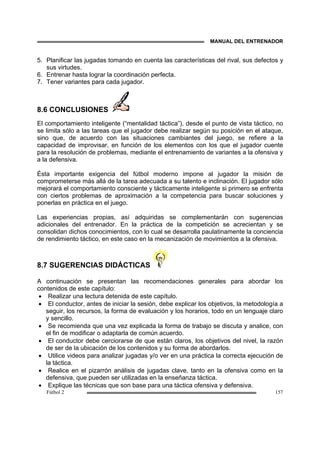 MANUAL DEL ENTRENADOR
Fútbol 2 157
5. Planificar las jugadas tomando en cuenta las características del rival, sus defectos y
sus virtudes.
6. Entrenar hasta lograr la coordinación perfecta.
7. Tener variantes para cada jugador.
8.6 CONCLUSIONES
El comportamiento inteligente (“mentalidad táctica”), desde el punto de vista táctico, no
se limita sólo a las tareas que el jugador debe realizar según su posición en el ataque,
sino que, de acuerdo con las situaciones cambiantes del juego, se refiere a la
capacidad de improvisar, en función de los elementos con los que el jugador cuente
para la resolución de problemas, mediante el entrenamiento de variantes a la ofensiva y
a la defensiva.
Ésta importante exigencia del fútbol moderno impone al jugador la misión de
comprometerse más allá de la tarea adecuada a su talento e inclinación. El jugador sólo
mejorará el comportamiento consciente y tácticamente inteligente si primero se enfrenta
con ciertos problemas de aproximación a la competencia para buscar soluciones y
ponerlas en práctica en el juego.
Las experiencias propias, así adquiridas se complementarán con sugerencias
adicionales del entrenador. En la práctica de la competición se acrecientan y se
consolidan dichos conocimientos, con lo cual se desarrolla paulatinamente la conciencia
de rendimiento táctico, en este caso en la mecanización de movimientos a la ofensiva.
8.7 SUGERENCIAS DIDÁCTICAS
A continuación se presentan las recomendaciones generales para abordar los
contenidos de este capítulo:
• Realizar una lectura detenida de este capítulo.
• El conductor, antes de iniciar la sesión, debe explicar los objetivos, la metodología a
seguir, los recursos, la forma de evaluación y los horarios, todo en un lenguaje claro
y sencillo.
• Se recomienda que una vez explicada la forma de trabajo se discuta y analice, con
el fin de modificar o adaptarla de común acuerdo.
• El conductor debe cerciorarse de que están claros, los objetivos del nivel, la razón
de ser de la ubicación de los contenidos y su forma de abordarlos.
• Utilice videos para analizar jugadas y/o ver en una práctica la correcta ejecución de
la táctica.
• Realice en el pizarrón análisis de jugadas clave, tanto en la ofensiva como en la
defensiva, que pueden ser utilizadas en la enseñanza táctica.
• Explique las técnicas que son base para una táctica ofensiva y defensiva.
 