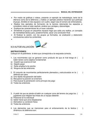 MANUAL DEL ENTRENADOR
Fútbol 2 158
• Por medio de gráficas o videos, presente un ejemplo de metodología, tanto de la
ofensiva como de la defensiva, y realice un ejemplo práctico haciendo que participe
el grupo, dividido en dos equipos o en cuatro, según sea el número de entrenadores.
• Realice tres ejemplos de formación de la barrera retomando los aspectos a
considerar vistos en este capítulo; analice sus ventajas y desventajas.
• Explique las características de un buen cobrador.
• Dividiendo al grupo en pequeños equipos haga que cada uno realice, un concepto
de mentalidad táctica para, posteriormente, sacar una conclusión final.
• Al finalizar la sesión, con los grupos ya formados, se analizarán y elaborarán
conclusiones sobre los contenidos.
•
8.8 AUTOEVALUACIÓN
INSTRUCCIONES:
Coloque en el paréntesis la letra que corresponda a la respuesta correcta.
1. Los movimientos que se generan como producto de que el rival tenga el
balón tienen como objetivo fundamental:
a) Impedir que avance el rival
b) Dejarlo pasar
c) Darle amplitud a la cancha
d) Ninguna de las anteriores
( )
2. El conjunto de movimientos perfectamente planeados y estructurados en la
defensa son para:
a) Una rápida recuperación del balón
b) Recuperar la posición en el terreno
c) Para buscar la penetración como principio de juego
d) Todas las anteriores
( )
3. A partir de que se pierde el balón en cualquier zona del terreno de juego los
jugadores que integran las líneas de un equipo deberán:
a) Presionar en lo individual
b) Saber hacia qué zona desplazarse
c) Demostrar su condición física
d) Todas las anteriores
( )
4. Los elementos que se mencionan para el entrenamiento de la táctica
dinámica a la defensiva son:
( )
 