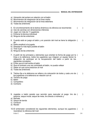 MANUAL DEL ENTRENADOR
Fútbol 2 159
a) Ubicación del portero en relación con el balón
b) Movimientos de integración de la línea media
c) Movimientos de integración de la línea delantera
d) Todas las anteriores
5. En el entrenamiento de la táctica dinámica a la ofensiva se recomienda:
a) Uso de canchas con dimensiones inferiores
b) Jugar con más de 11 jugadores
c) Entrenar la técnica individual
d) Ninguna de las anteriores
( )
6. Cuando está en juego el balón y en posición del rival se tiene la obligación
de:
a) Darle amplitud a la jugada
b) Despejar lo más lejos posible el balón
c) Tirar a gol
d) Ninguna de las anteriores
( )
7. A partir de los principios y elementos que orientan la forma de juego por la
línea a la defensiva, todos los jugadores que integran un equipo tienen la
obligación de participar en la recuperación del balón a partir de los
siguientes conceptos:
a) Evitar que el rival reciba el balón
b) Que el contrario una vez controlado el balón, no pueda voltear
c) Saber en qué zona presionar al rival
d) Todas las anteriores
( )
8. Táctica fija a la defensiva se refiere a la colocación de todos y cada uno de
los jugadores a la defensiva en relación con el:
a) Terreno de juego
b) Balón
c) Compañero
d) Contrario
( )
9. Jugadas a balón parado que servirán para reanudar el juego: tiro de
esquina, saque inicial, saque de meta, tiro directo o indirecto y
a) Remate
b) Saque de banda
c) Conducir
d) Recibir
( )
10.El entrenador considerará los siguientes elementos, aunque los jugadores
neutralicen la ofensiva del rival:
( )
 