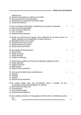 MANUAL DEL ENTRENADOR
Fútbol 2 161
ofensiva son:
a) Ubicación del portero en relación con el balón
b) Sincronización de la línea de ataque
c) Movimientos de interacción de la línea media
d) Todas las anteriores
18.Los movimientos individuales y colectivos de un equipo se realizarán:
a) Sólo con tareas específicas
b) Sólo cuando se improvisa
c) Con y sin balón
d) Ninguna de las anteriores
( )
19.Todas las acciones de un jugador como integrante de una línea, tienen el
objeto, respecto a sus compañeros, de saber cuál es su:
a) Mentalidad dentro de la cancha
b) Posición dentro de la cancha
c) Actitud dentro de la cancha
d) Ninguna de las anteriores
( )
20.Las jugadas de táctica fija son:
a) Saque inicial
b) Saque de banda
c) Saque de meta
d) Todas las anteriores
( )
21.Táctica fija es realizar en el transcurso del juego cualquier acción a:
a) Media velocidad
b) Integrar las líneas
c) Balón parado
d) Ninguna de las anteriores
( )
22. Una acción de táctica fija a la defensiva es:
a) Remate
b) Pressing
c) Achique
d) Ninguna de las anteriores
( )
23.Si nuestro equipo sabe qué movimientos vamos a realizar, de los
movimientos previamente planeados, se requiere:
a) Movimientos de distracción
b) Concentración
c) No moverse del lugar
d) Ninguna de las anteriores
( )
24.Una posible planeación de las jugadas de táctica fija a la defensiva puede
ser:
( )
 