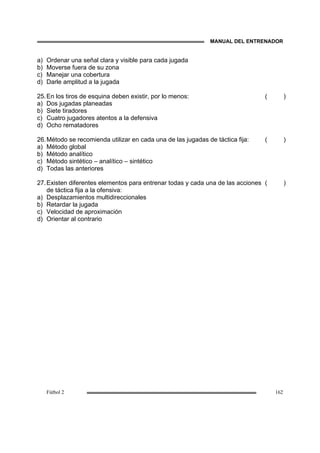 MANUAL DEL ENTRENADOR
Fútbol 2 162
a) Ordenar una señal clara y visible para cada jugada
b) Moverse fuera de su zona
c) Manejar una cobertura
d) Darle amplitud a la jugada
25.En los tiros de esquina deben existir, por lo menos:
a) Dos jugadas planeadas
b) Siete tiradores
c) Cuatro jugadores atentos a la defensiva
d) Ocho rematadores
( )
26.Método se recomienda utilizar en cada una de las jugadas de táctica fija:
a) Método global
b) Método analítico
c) Método sintético – analítico – sintético
d) Todas las anteriores
( )
27.Existen diferentes elementos para entrenar todas y cada una de las acciones
de táctica fija a la ofensiva:
a) Desplazamientos multidireccionales
b) Retardar la jugada
c) Velocidad de aproximación
d) Orientar al contrario
( )
 