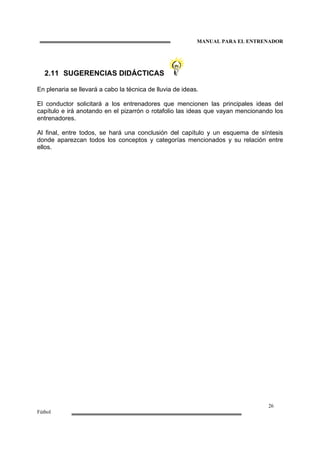 MANUAL PARA EL ENTRENADOR
26
Fútbol
2.11 SUGERENCIAS DIDÁCTICAS
En plenaria se llevará a cabo la técnica de lluvia de ideas.
El conductor solicitará a los entrenadores que mencionen las principales ideas del
capítulo e irá anotando en el pizarrón o rotafolio las ideas que vayan mencionando los
entrenadores.
Al final, entre todos, se hará una conclusión del capítulo y un esquema de síntesis
donde aparezcan todos los conceptos y categorías mencionados y su relación entre
ellos.
 