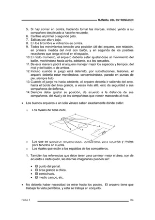 MANUAL DEL ENTRENADOR
Fútbol 2 166
5. Si hay corner en contra, haciendo tomar las marcas, incluso yendo a su
compañero despistado a hacerle recuerdo.
6. Centros al primer o segundo palo.
7. Salidas por alto y bajo.
8. En los tiros libre e indirectos en contra.
9. Todos los movimientos tendrán una posición útil del arquero, con relación,
en primera medida del rival con balón, y en segunda de los posibles
receptores que tenga el rival en el espacio.
10.En todo momento, el arquero debería estar ajustándose al movimiento del
balón, moviéndose hacia atrás, adelante, o a los costados.
11.De esta manera podrá el arquero manejar mejor los espacios y tiempos, del
rival y del balón, o de ambos.
12.Incluso cuando el juego está detenido, por substituciones, lesiones, el
arquero debería estar moviéndose, concentrándose, parado en puntas de
pie, siempre listo.
13.Cuando el juego va hacia adelante, el arquero debería ir saliendo del arco,
hasta el borde del área grande, a veces más allá, esto da seguridad a sus
compañeros de defensa.
14.Siempre debe ajustar su posición, de acuerdo a la distancia de sus
compañeros, del rival y de los compañeros que vienen marcando al rival.
• Los buenos arqueros a un solo vistazo saben exactamente dónde están:
o Los rivales de zona inútil.
o Los que se quedaron enganchados, compañeros para sacarlos y rivales
para tenerlos en cuenta.
o Los rivales que están a las espaldas de los compañeros.
1. También las referencias que debe tener para caminar mejor el área, son de
acuerdo a cada quién, las marcas imaginarias pueden ser:
• El punto del penal.
• El área grande o chica.
• El semicírculo.
• El medio campo, etc.
• No debería haber necesidad de mirar hacia los postes. El arquero tiene que
trabajar la vista periférica, y esto se trabaja en conjunto.
 