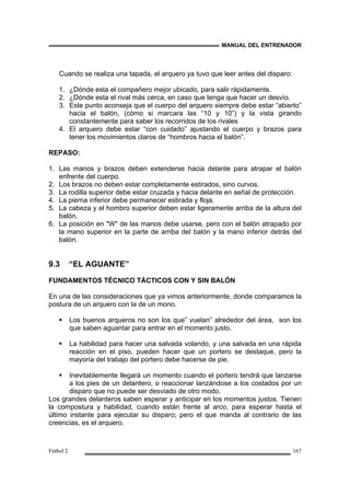 MANUAL DEL ENTRENADOR
Fútbol 2 167
Cuando se realiza una tapada, el arquero ya tuvo que leer antes del disparo:
1. ¿Dónde esta el compañero mejor ubicado, para salir rápidamente.
2. ¿Dónde esta el rival más cerca, en caso que tenga que hacer un desvío.
3. Este punto aconseja que el cuerpo del arquero siempre debe estar “abierto”
hacia el balón, (cómo si marcara las “10 y 10”) y la vista girando
constantemente para saber los recorridos de los rivales
4. El arquero debe estar “con cuidado” ajustando el cuerpo y brazos para
tener los movimientos claros de “hombros hacia el balón”.
REPASO:
1. Las manos y brazos deben extenderse hacia delante para atrapar el balón
enfrente del cuerpo.
2. Los brazos no deben estar completamente estirados, sino curvos.
3. La rodilla superior debe estar cruzada y hacia delante en señal de protección.
4. La pierna inferior debe permanecer estirada y floja.
5. La cabeza y el hombro superior deben estar ligeramente arriba de la altura del
balón.
6. La posición en "W" de las manos debe usarse, pero con el balón atrapado por
la mano superior en la parte de arriba del balón y la mano inferior detrás del
balón.
9.3 “EL AGUANTE”
FUNDAMENTOS TÉCNICO TÁCTICOS CON Y SIN BALÓN
En una de las consideraciones que ya vimos anteriormente, donde comparamos la
postura de un arquero con la de un mono.
Los buenos arqueros no son los que” vuelan” alrededor del área, son los
que saben aguantar para entrar en el momento justo.
La habilidad para hacer una salvada volando, y una salvada en una rápida
reacción en el piso, pueden hacer que un portero se destaque, pero la
mayoría del trabajo del portero debe hacerse de pie.
Inevitablemente llegará un momento cuando el portero tendrá que lanzarse
a los pies de un delantero, o reaccionar lanzándose a los costados por un
disparo que no puede ser desviado de otro modo.
Los grandes delanteros saben esperar y anticipar en los momentos justos. Tienen
la compostura y habilidad, cuando están frente al arco, para esperar hasta el
último instante para ejecutar su disparo; pero el que manda al contrario de las
creencias, es el arquero.
 
