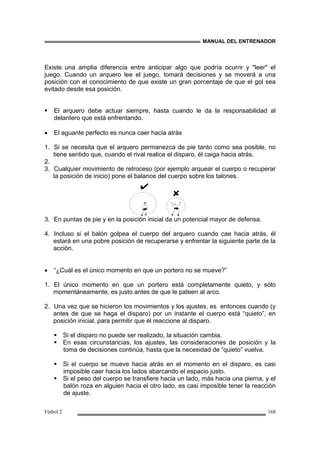 MANUAL DEL ENTRENADOR
Fútbol 2 168
Existe una amplia diferencia entre anticipar algo que podría ocurrir y "leer" el
juego. Cuando un arquero lee el juego, tomará decisiones y se moverá a una
posición con el conocimiento de que existe un gran porcentaje de que el gol sea
evitado desde esa posición.
El arquero debe actuar siempre, hasta cuando le da la responsabilidad al
delantero que está enfrentando.
• El aguante perfecto es nunca caer hacia atrás
1. Si se necesita que el arquero permanezca de pie tanto como sea posible, no
tiene sentido que, cuando el rival realice el disparo, él caiga hacia atrás.
2.
3. Cualquier movimiento de retroceso (por ejemplo arquear el cuerpo o recuperar
la posición de inicio) pone el balance del cuerpo sobre los talones.
3. En puntas de pie y en la posición inicial da un potencial mayor de defensa.
4. Incluso si el balón golpea el cuerpo del arquero cuando cae hacia atrás, él
estará en una pobre posición de recuperarse y enfrentar la siguiente parte de la
acción.
• “¿Cuál es el único momento en que un portero no se mueve?”
1. El único momento en que un portero está completamente quieto, y sólo
momentáneamente, es justo antes de que le pateen al arco.
2. Una vez que se hicieron los movimientos y los ajustes, es entonces cuando (y
antes de que se haga el disparo) por un instante el cuerpo está “quieto”, en
posición inicial, para permitir que él reaccione al disparo.
Si el disparo no puede ser realizado, la situación cambia.
En esas circunstancias, los ajustes, las consideraciones de posición y la
toma de decisiones continúa, hasta que la necesidad de “quieto” vuelva.
Si el cuerpo se mueve hacia atrás en el momento en el disparo, es casi
imposible caer hacia los lados abarcando el espacio justo.
Si el peso del cuerpo se transfiere hacia un lado, más hacia una pierna, y el
balón roza en alguien hacia el otro lado, es casi imposible tener la reacción
de ajuste.
 