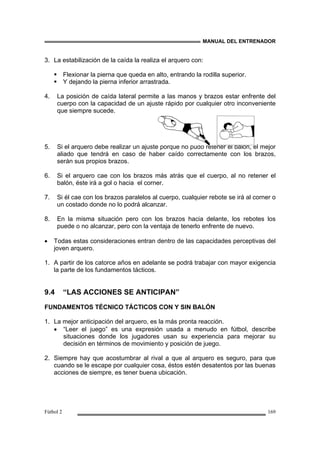 MANUAL DEL ENTRENADOR
Fútbol 2 169
3. La estabilización de la caída la realiza el arquero con:
Flexionar la pierna que queda en alto, entrando la rodilla superior.
Y dejando la pierna inferior arrastrada.
4. La posición de caída lateral permite a las manos y brazos estar enfrente del
cuerpo con la capacidad de un ajuste rápido por cualquier otro inconveniente
que siempre sucede.
5. Si el arquero debe realizar un ajuste porque no pudo retener el balón, el mejor
aliado que tendrá en caso de haber caído correctamente con los brazos,
serán sus propios brazos.
6. Si el arquero cae con los brazos más atrás que el cuerpo, al no retener el
balón, éste irá a gol o hacia el corner.
7. Si él cae con los brazos paralelos al cuerpo, cualquier rebote se irá al corner o
un costado donde no lo podrá alcanzar.
8. En la misma situación pero con los brazos hacia delante, los rebotes los
puede o no alcanzar, pero con la ventaja de tenerlo enfrente de nuevo.
• Todas estas consideraciones entran dentro de las capacidades perceptivas del
joven arquero.
1. A partir de los catorce años en adelante se podrá trabajar con mayor exigencia
la parte de los fundamentos tácticos.
9.4 “LAS ACCIONES SE ANTICIPAN”
FUNDAMENTOS TÉCNICO TÁCTICOS CON Y SIN BALÓN
1. La mejor anticipación del arquero, es la más pronta reacción.
• “Leer el juego” es una expresión usada a menudo en fútbol, describe
situaciones donde los jugadores usan su experiencia para mejorar su
decisión en términos de movimiento y posición de juego.
2. Siempre hay que acostumbrar al rival a que al arquero es seguro, para que
cuando se le escape por cualquier cosa, éstos estén desatentos por las buenas
acciones de siempre, es tener buena ubicación.
 
