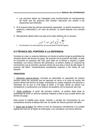 MANUAL DEL ENTRENADOR
Fútbol 2 170
• Las acciones deben ser trabajadas para transformarlas en anticipaciones
de modo que los arqueros sólo pueden reaccionar con acierto a las
situaciones que enfrentan.
3. Si el arquero tiene las piernas demasiado separadas, no podrá impulsarse con
potencia y efectividad y, en caso de centros, no podrá ejecutar una correcta
salida.
4. Recuperarse rápido sobre sus pies es la mejor defensa de un arquero.
El entrenador con varios balones, las iras lanzando a distinto lugares.
9.5 TÉCNICA DEL PORTERO A LA DEFENSIVA
Consiste en crear un sistema defensivo en donde el portero tenga la posibilidad de
ubicarse dentro del terreno de juego. De acuerdo con la posición del balón, si éste
se encuentra en posesión del rival, para estar en el tiempo y espacio y lograr
neutralizar una franca ofensiva del adversario, el portero realiza un conjunto de
movimientos que le permiten ubicarse dentro de sus área o fuera de ella según la
posición del balón, manteniéndose equidistante respecto a las líneas de sus
equipos.
PRINCIPIOS
1. Ubicación espacio-tiempo: Consiste en desarrollar la capacidad de mostrar
dominio sobre las acciones que se ejecutan en torno a la zona de acción del
portero dentro del terreno de juego, orientando su cuerpo respecto a la posición y
velocidad con la que el rival juega el balón y el lugar donde se ubican sus
compañeros y manteniendo una relación de equilibrio con la ubicación del rival.
2. Visión periférica: A partir del principio anterior, el portero debe tener la
posibilidad de tener un dominio absoluto respecto a todo lo que sucede dentro del
terreno de juego.
Esta acción lo habilita para ubicar, orientar y corregir los movimientos de sus
compañeros durante el ataque del rival, sin perder de vista la posición del balón.
3. Saber leer el fútbol: Se refiere al acto de anticiparse mentalmente a la posible
jugada del rival con el objeto de interceptar y así neutralizar una franca ofensiva.
 