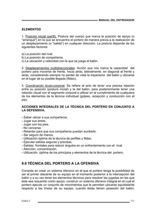 MANUAL DEL ENTRENADOR
Fútbol 2 171
ELEMENTOS
1. Posición inicial (perfil). Postura del cuerpo que marca la posición de apoyo (o
"arranque") en la que se encuentra el portero de manera previa a la realización de
un desplazamiento (o "salida") en cualquier dirección. La postura depende de los
siguientes factores:
a) La posición del rival.
b) La posición de compañeros.
c) La ubicación y velocidad con la que se juega el balón.
2. Desplazamientos multidireccionales: Acción que nos marca la capacidad del
portero para moverse de frente, hacia atrás, lateralmente, en diagonal al frente y
atrás, considerando siempre no perder de vista la trayectoria del balón y ubicarse
en el lugar de su posible llegada (fildeo).
3. Coordinación óculo-corporal. Se refiere al acto de tener una precisa relación
entre su posición (postura inicial) y la del balón, para posteriormente tener una
relación visual con el segmento corporal a utilizar en el cumplimiento de cualquiera
de los elementos de la técnica individual (golpeo, recepción y conducción con el
pie).
ACCIONES INTEGRALES DE LA TÉCNICA DEL PORTERO EN CONJUNTO A
LA DEFENSIVA.
- Saber ubicar a sus compañeros.
- Jugar sus áreas.
- Jugar con los pies.
- No vencerse.
- Retardar para que sus compañeros puedan auxiliarlo.
- Ser seguro de manos.
- Utilización óptima de la técnica de perfiles y fildeo.
- Ejecutar salidas seguras y precisas.
- Salidas frontales para reducir ángulos en un enfrentamiento con el rival.
- Atención, concentración.
- Utilización óptima de los principios y elementos de la técnica del portero.
9.6 TÉCNICA DEL PORTERO A LA OFENSIVA
Consiste en crear un sistema ofensivo en el que el portero tenga la posibilidad de
ser el primer atacante de su equipo en el momento posterior a la intercepción del
balón y a su vez tener los elementos técnicos para resolver las jugadas en las que
éste sea requerido como apoyo; construir un sistema ofensivo integral en el cual el
portero ejecute un conjunto de movimientos que le permitan ubicarse equidistante
respecto a las líneas de su equipo, cuando éstas tienen posesión del balón;
 