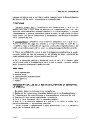 MANUAL DEL ENTRENADOR
Fútbol 2 172
ejecutar un sistema que le permita al portero posterior luego de la neutralización
del ataque rival, dar inicio y orientación a su propia ofensiva.
ELEMENTOS
1. Ubicación espacio tiempo. Se refiere al acto de desarrollar la capacidad del
portero de mostrar dominio sobre las acciones que se ejecutan en torno a su zona
de acción dentro del terreno de juego, orientando su cuerpo respecto a la posición
y velocidad con la que sus compañeros juegan el balón; el lugar donde se ubican
todos y cada uno de sus compañeros, y manteniendo una relación de equilibrio
con la ubicación del rival.
2. Visión periférica- Consiste en tener un dominio absoluto de todo lo que sucede
dentro del terreno de juego para orientar y corregir el traslado del balón de sus
compañeros hacia la meta del rival, siguiendo con la vista siempre la dirección del
balón así como la incorporación de todos sus compañeros para el entrenamiento.
3- "Saber leer el fútbol". Se refiere al acto de anticiparse mentalmente a la posible
segunda jugada de sus compañeros en el tránsito de balón orientando los
movimientos propios para vulnerar la defensiva del rival.
4. Inicio y orientación del juego. Acción de ceder el balón al compañero mejor
ubicado para iniciar el desdoblamiento hacia la zona en donde con mayor facilidad
podrá desequilibrar la oposición del adversario.
PRINCIPIOS
1. Saber leer el fútbol
2. Posición inicial
2. Desplazamiento multidireccional
3. Visión periférica
4. Perfiles
ACCIONES INTEGRALES DE LA TÉCNICA DEL PORTERO EN CONJUNTO A
LA OFENSIVA
1. Corrección de los movimientos de los compañeros.
2. Salidas por las zonas menos ocupadas. (lado contrario a la llegada del balón).
3. Primer atacante del equipo luego de la neutralización de la ofensiva del rival.
4. Despejes dirigidos con ventaja hacia los compañeros.
5. Ceder el balón de manera cómoda hacia el compañero.
6. Colocación equidistante respecto a la ubicación del balón a través de la
posesión del mismo por jugadores de su equipo.
7. Utilización de los componentes de la técnica individual (conducción, recepción,
golpeo) en situaciones especiales.
 