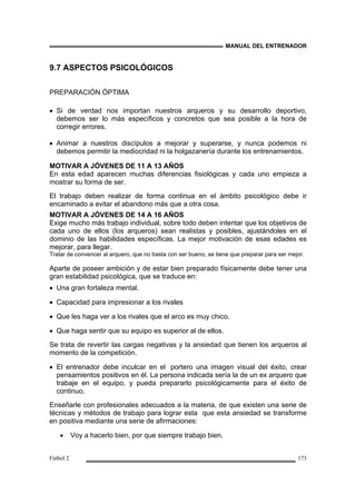 MANUAL DEL ENTRENADOR
Fútbol 2 173
9.7 ASPECTOS PSICOLÓGICOS
PREPARACIÓN ÓPTIMA
• Si de verdad nos importan nuestros arqueros y su desarrollo deportivo,
debemos ser lo más específicos y concretos que sea posible a la hora de
corregir errores.
• Animar a nuestros discípulos a mejorar y superarse, y nunca podemos ni
debemos permitir la mediocridad ni la holgazanería durante los entrenamientos.
MOTIVAR A JÓVENES DE 11 A 13 AÑOS
En esta edad aparecen muchas diferencias fisiológicas y cada uno empieza a
mostrar su forma de ser.
El trabajo deben realizar de forma continua en el ámbito psicológico debe ir
encaminado a evitar el abandono más que a otra cosa.
MOTIVAR A JÓVENES DE 14 A 16 AÑOS
Exige mucho más trabajo individual, sobre todo deben intentar que los objetivos de
cada uno de ellos (los arqueros) sean realistas y posibles, ajustándoles en el
dominio de las habilidades específicas. La mejor motivación de esas edades es
mejorar, para llegar.
Tratar de convencer al arquero, que no basta con ser bueno, se tiene que preparar para ser mejor.
Aparte de poseer ambición y de estar bien preparado físicamente debe tener una
gran estabilidad psicológica, que se traduce en:
• Una gran fortaleza mental.
• Capacidad para impresionar a los rivales
• Que les haga ver a los rivales que el arco es muy chico.
• Que haga sentir que su equipo es superior al de ellos.
Se trata de revertir las cargas negativas y la ansiedad que tienen los arqueros al
momento de la competición.
• El entrenador debe inculcar en el portero una imagen visual del éxito, crear
pensamientos positivos en él. La persona indicada sería la de un ex arquero que
trabaje en el equipo, y pueda prepararlo psicológicamente para el éxito de
continuo.
Enseñarle con profesionales adecuados a la materia, de que existen una serie de
técnicas y métodos de trabajo para lograr esta que esta ansiedad se transforme
en positiva mediante una serie de afirmaciones:
• Voy a hacerlo bien, por que siempre trabajo bien.
 