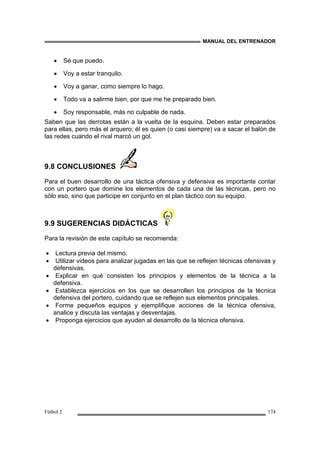 MANUAL DEL ENTRENADOR
Fútbol 2 174
• Sé que puedo.
• Voy a estar tranquilo.
• Voy a ganar, como siempre lo hago.
• Todo va a salirme bien, por que me he preparado bien.
• Soy responsable, más no culpable de nada.
Saben que las derrotas están a la vuelta de la esquina. Deben estar preparados
para ellas, pero más el arquero; él es quien (o casi siempre) va a sacar el balón de
las redes cuando el rival marcó un gol.
9.8 CONCLUSIONES
Para el buen desarrollo de una táctica ofensiva y defensiva es importante contar
con un portero que domine los elementos de cada una de las técnicas, pero no
sólo eso, sino que participe en conjunto en el plan táctico con su equipo.
9.9 SUGERENCIAS DIDÁCTICAS
Para la revisión de este capítulo se recomienda:
• Lectura previa del mismo.
• Utilizar videos para analizar jugadas en las que se reflejen técnicas ofensivas y
defensivas.
• Explicar en qué consisten los principios y elementos de la técnica a la
defensiva.
• Establezca ejercicios en los que se desarrollen los principios de la técnica
defensiva del portero, cuidando que se reflejen sus elementos principales.
• Forme pequeños equipos y ejemplifique acciones de la técnica ofensiva,
analice y discuta las ventajas y desventajas.
• Proponga ejercicios que ayuden al desarrollo de la técnica ofensiva.
 