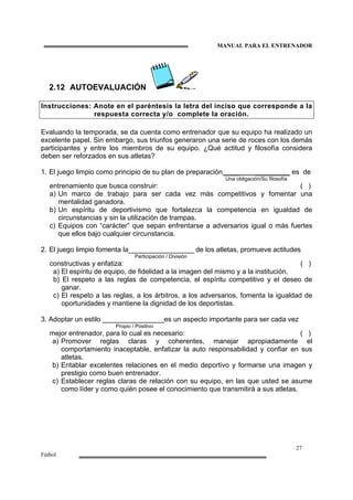 MANUAL PARA EL ENTRENADOR
27
Fútbol
2.12 AUTOEVALUACIÓN
Instrucciones: Anote en el paréntesis la letra del inciso que corresponde a la
respuesta correcta y/o complete la oración.
Evaluando la temporada, se da cuenta como entrenador que su equipo ha realizado un
excelente papel. Sin embargo, sus triunfos generaron una serie de roces con los demás
participantes y entre los miembros de su equipo. ¿Qué actitud y filosofía considera
deben ser reforzados en sus atletas?
1. El juego limpio como principio de su plan de preparación ____ _________ es de
Una obligación/Su filosofía
entrenamiento que busca construir: ( )
a) Un marco de trabajo para ser cada vez más competitivos y fomentar una
mentalidad ganadora.
b) Un espíritu de deportivismo que fortalezca la competencia en igualdad de
circunstancias y sin la utilización de trampas.
c) Equipos con “carácter” que sepan enfrentarse a adversarios igual o más fuertes
que ellos bajo cualquier circunstancia.
2. El juego limpio fomenta la_________________ de los atletas, promueve actitudes
Participación / División
constructivas y enfatiza: ( )
a) El espíritu de equipo, de fidelidad a la imagen del mismo y a la institución.
b) El respeto a las reglas de competencia, el espíritu competitivo y el deseo de
ganar.
c) El respeto a las reglas, a los árbitros, a los adversarios, fomenta la igualdad de
oportunidades y mantiene la dignidad de los deportistas.
3. Adoptar un estilo ________________es un aspecto importante para ser cada vez
Propio / Positivo
mejor entrenador, para lo cual es necesario: ( )
a) Promover reglas claras y coherentes, manejar apropiadamente el
comportamiento inaceptable, enfatizar la auto responsabilidad y confiar en sus
atletas.
b) Entablar excelentes relaciones en el medio deportivo y formarse una imagen y
prestigio como buen entrenador.
c) Establecer reglas claras de relación con su equipo, en las que usted se asume
como líder y como quién posee el conocimiento que transmitirá a sus atletas.
 