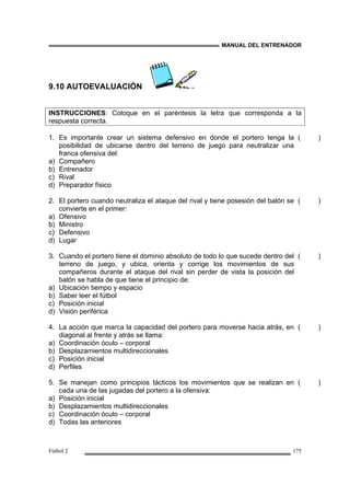 MANUAL DEL ENTRENADOR
Fútbol 2 175
9.10 AUTOEVALUACIÓN
INSTRUCCIONES: Coloque en el paréntesis la letra que corresponda a la
respuesta correcta.
1. Es importante crear un sistema defensivo en donde el portero tenga la
posibilidad de ubicarse dentro del terreno de juego para neutralizar una
franca ofensiva del:
a) Compañero
b) Entrenador
c) Rival
d) Preparador físico
( )
2. El portero cuando neutraliza el ataque del rival y tiene posesión del balón se
convierte en el primer:
a) Ofensivo
b) Ministro
c) Defensivo
d) Lugar
( )
3. Cuando el portero tiene el dominio absoluto de todo lo que sucede dentro del
terreno de juego, y ubica, orienta y corrige los movimientos de sus
compañeros durante el ataque del rival sin perder de vista la posición del
balón se habla de que tiene el principio de:
a) Ubicación tiempo y espacio
b) Saber leer el fútbol
c) Posición inicial
d) Visión periférica
( )
4. La acción que marca la capacidad del portero para moverse hacia atrás, en
diagonal al frente y atrás se llama:
a) Coordinación óculo – corporal
b) Desplazamientos multidireccionales
c) Posición inicial
d) Perfiles
( )
5. Se manejan como principios tácticos los movimientos que se realizan en
cada una de las jugadas del portero a la ofensiva:
a) Posición inicial
b) Desplazamientos multidireccionales
c) Coordinación óculo – corporal
d) Todas las anteriores
( )
 
