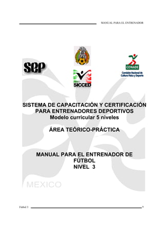 MANUAL PARA EL ENTRENADOR
Fútbol 3 1
SISTEMA DE CAPACITACIÓN Y CERTIFICACIÓN
PARA ENTRENADORES DEPORTIVOS
Modelo curricular 5 niveles
ÁREA TEÓRICO-PRÁCTICA
MANUAL PARA EL ENTRENADOR DE
FÚTBOL
NIVEL 3
 