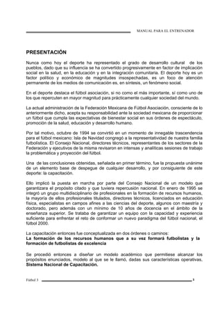 MANUAL PARA EL ENTRENADOR
Fútbol 3 3
PRESENTACIÓN
Nunca como hoy el deporte ha representado el grado de desarrollo cultural de los
pueblos, dado que su influencia se ha convertido progresivamente en factor de implicación
social en la salud, en la educación y en la integración comunitaria. El deporte hoy es un
factor político y económico de magnitudes insospechadas, es un foco de atención
permanente de los medios de comunicación es, en síntesis, un fenómeno social.
En el deporte destaca el fútbol asociación, si no como el más importante, sí como uno de
los que repercuten en mayor magnitud para prácticamente cualquier sociedad del mundo.
La actual administración de la Federación Mexicana de Fútbol Asociación, consciente de lo
anteriormente dicho, acepta su responsabilidad ante la sociedad mexicana de proporcionar
un fútbol que cumpla las expectativas de bienestar social en sus órdenes de espectáculo,
promoción de la salud, educación y desarrollo humano.
Por tal motivo, octubre de 1994 se convirtió en un momento de innegable trascendencia
para el fútbol mexicano: Isla de Navidad congregó a la representatividad de nuestra familia
futbolística. El Consejo Nacional, directores técnicos, representantes de los sectores de la
Federación y ejecutivos de la misma revisaron en intensas y analíticas sesiones de trabajo
la problemática y proyección del fútbol.
Una de las conclusiones obtenidas, señalada en primer término, fue la propuesta unánime
de un elemento base de despegue de cualquier desarrollo, y por consiguiente de este
deporte: la capacitación.
Ello implicó la puesta en marcha por parte del Consejo Nacional de un modelo que
garantizara el propósito citado y que tuviera repercusión nacional. En enero de 1995 se
integró un grupo multidisciplinario de profesionales en la formación de recursos humanos,
la mayoría de ellos profesionales titulados, directores técnicos, licenciados en educación
física, especialistas en campos afines a las ciencias del deporte, algunos con maestría y
doctorado, pero además con un mínimo de 10 años de docencia en el ámbito de la
enseñanza superior. Se trataba de garantizar un equipo con la capacidad y experiencia
suficiente para enfrentar el reto de conformar un nuevo paradigma del fútbol nacional, el
fútbol 2000.
La capacitación entonces fue conceptualizada en dos órdenes o caminos:
La formación de los recursos humanos que a su vez formará futbolistas y la
formación de futbolistas de excelencia
Se procedió entonces a diseñar un modelo académico que permitiese alcanzar los
propósitos enunciados, modelo al que se le llamó, dadas sus características operativas,
Sistema Nacional de Capacitación.
 