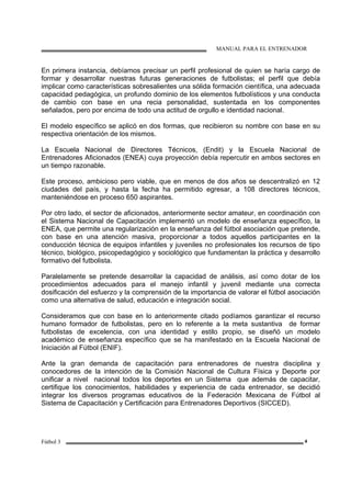 MANUAL PARA EL ENTRENADOR
Fútbol 3 4
En primera instancia, debíamos precisar un perfil profesional de quien se haría cargo de
formar y desarrollar nuestras futuras generaciones de futbolistas; el perfil que debía
implicar como características sobresalientes una sólida formación científica, una adecuada
capacidad pedagógica, un profundo dominio de los elementos futbolísticos y una conducta
de cambio con base en una recia personalidad, sustentada en los componentes
señalados, pero por encima de todo una actitud de orgullo e identidad nacional.
El modelo específico se aplicó en dos formas, que recibieron su nombre con base en su
respectiva orientación de los mismos.
La Escuela Nacional de Directores Técnicos, (Endit) y la Escuela Nacional de
Entrenadores Aficionados (ENEA) cuya proyección debía repercutir en ambos sectores en
un tiempo razonable.
Este proceso, ambicioso pero viable, que en menos de dos años se descentralizó en 12
ciudades del país, y hasta la fecha ha permitido egresar, a 108 directores técnicos,
manteniéndose en proceso 650 aspirantes.
Por otro lado, el sector de aficionados, anteriormente sector amateur, en coordinación con
el Sistema Nacional de Capacitación implementó un modelo de enseñanza específico, la
ENEA, que permite una regularización en la enseñanza del fútbol asociación que pretende,
con base en una atención masiva, proporcionar a todos aquellos participantes en la
conducción técnica de equipos infantiles y juveniles no profesionales los recursos de tipo
técnico, biológico, psicopedagógico y sociológico que fundamentan la práctica y desarrollo
formativo del futbolista.
Paralelamente se pretende desarrollar la capacidad de análisis, así como dotar de los
procedimientos adecuados para el manejo infantil y juvenil mediante una correcta
dosificación del esfuerzo y la comprensión de la importancia de valorar el fútbol asociación
como una alternativa de salud, educación e integración social.
Consideramos que con base en lo anteriormente citado podíamos garantizar el recurso
humano formador de futbolistas, pero en lo referente a la meta sustantiva de formar
futbolistas de excelencia, con una identidad y estilo propio, se diseñó un modelo
académico de enseñanza específico que se ha manifestado en la Escuela Nacional de
Iniciación al Fútbol (ENIF).
Ante la gran demanda de capacitación para entrenadores de nuestra disciplina y
conocedores de la intención de la Comisión Nacional de Cultura Física y Deporte por
unificar a nivel nacional todos los deportes en un Sistema que además de capacitar,
certifique los conocimientos, habilidades y experiencia de cada entrenador, se decidió
integrar los diversos programas educativos de la Federación Mexicana de Fútbol al
Sistema de Capacitación y Certificación para Entrenadores Deportivos (SICCED).
 