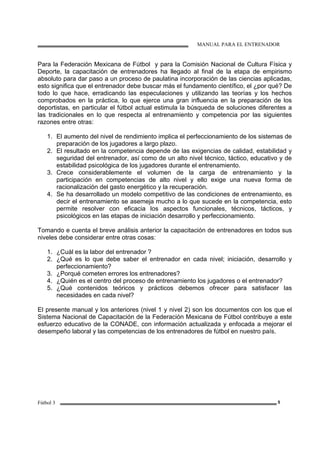 MANUAL PARA EL ENTRENADOR
Fútbol 3 5
Para la Federación Mexicana de Fútbol y para la Comisión Nacional de Cultura Física y
Deporte, la capacitación de entrenadores ha llegado al final de la etapa de empirismo
absoluto para dar paso a un proceso de paulatina incorporación de las ciencias aplicadas,
esto significa que el entrenador debe buscar más el fundamento científico, el ¿por qué? De
todo lo que hace, erradicando las especulaciones y utilizando las teorías y los hechos
comprobados en la práctica, lo que ejerce una gran influencia en la preparación de los
deportistas, en particular el fútbol actual estimula la búsqueda de soluciones diferentes a
las tradicionales en lo que respecta al entrenamiento y competencia por las siguientes
razones entre otras:
1. El aumento del nivel de rendimiento implica el perfeccionamiento de los sistemas de
preparación de los jugadores a largo plazo.
2. El resultado en la competencia depende de las exigencias de calidad, estabilidad y
seguridad del entrenador, así como de un alto nivel técnico, táctico, educativo y de
estabilidad psicológica de los jugadores durante el entrenamiento.
3. Crece considerablemente el volumen de la carga de entrenamiento y la
participación en competencias de alto nivel y ello exige una nueva forma de
racionalización del gasto energético y la recuperación.
4. Se ha desarrollado un modelo competitivo de las condiciones de entrenamiento, es
decir el entrenamiento se asemeja mucho a lo que sucede en la competencia, esto
permite resolver con eficacia los aspectos funcionales, técnicos, tácticos, y
psicológicos en las etapas de iniciación desarrollo y perfeccionamiento.
Tomando e cuenta el breve análisis anterior la capacitación de entrenadores en todos sus
niveles debe considerar entre otras cosas:
1. ¿Cuál es la labor del entrenador ?
2. ¿Qué es lo que debe saber el entrenador en cada nivel; iniciación, desarrollo y
perfeccionamiento?
3. ¿Porqué cometen errores los entrenadores?
4. ¿Quién es el centro del proceso de entrenamiento los jugadores o el entrenador?
5. ¿Qué contenidos teóricos y prácticos debemos ofrecer para satisfacer las
necesidades en cada nivel?
El presente manual y los anteriores (nivel 1 y nivel 2) son los documentos con los que el
Sistema Nacional de Capacitación de la Federación Mexicana de Fútbol contribuye a este
esfuerzo educativo de la CONADE, con información actualizada y enfocada a mejorar el
desempeño laboral y las competencias de los entrenadores de fútbol en nuestro país.
 