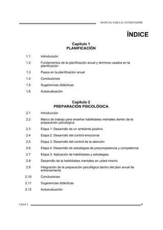 MANUAL PARA EL ENTRENADOR
Fútbol 3 6
ÍNDICE
Capítulo 1
PLANIFICACIÓN
1.1
1.2
1.3
1.4
1.5
1.6
Introducción
Fundamentos de la planificación anual y términos usados en la
planificación
Pasos en la planificación anual
Conclusiones
Sugerencias didácticas
Autoevaluación
Capítulo 2
PREPARACIÓN PSICOLÓGICA
2.1
2.2
2.3
2.4
2.5
2.6
2.7
2.8
2.9
2.10
2.11
2.12
Introducción
Marco de trabajo para enseñar habilidades mentales dentro de la
preparación psicológica
Etapa 1: Desarrollo de un ambiente positivo
Etapa 2: Desarrollo del control emocional
Etapa 3: Desarrollo del control de la atención
Etapa 4: Desarrollo de estrategias de precompetencia y competencia
Etapa 5: Aplicación de habilidades y estrategias
Desarrollo de la habilidades mentales en usted mismo
Integración de la preparación psicológica dentro del plan anual de
entrenamiento
Conclusiones
Sugerencias didácticas
Autoevaluación
 