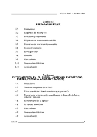 MANUAL PARA EL ENTRENADOR
Fútbol 3 7
Capítulo 3
PREPARACIÓN FÍSICA
3.1
3.2
3.3
3.4
3.5
3.6
3.7
3.8
3.9
3.10
3.11
Introducción
Exigencias de desempeño
Evaluación y seguimiento
Programas de entrenamiento aerobio
Programas de entrnamiento anaerobio
Sobreentrenamiento
Estrés por calor
Nutrición
Conclusiones
Sugerencias didácticas
Autoevaluación
Capítulo 4
ENTRENAMIENTO EN EL FÚTBOL (SISTEMAS ENERGÉTICOS,
FUERZA, POTENCIA, AGILIDAD Y RAPIDEZ)
4.1
4.2
4.3
4.4
4.5
4.6
4.7
4.8
4.9
Introducción
Sistemas energéticos en el fútbol
Estructura del plan de entrenamiento y programación
Programa de entrenamiento sugerido para el desarrollo de fuerza
máxima y potencia
Entrenamiento de la agilidad
La rapidez en el fútbol
Conclusiones
Sugerencias didácticas
Autoevaluación
 