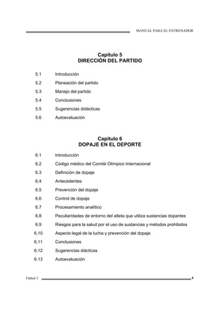 MANUAL PARA EL ENTRENADOR
Fútbol 3 8
Capítulo 5
DIRECCIÓN DEL PARTIDO
5.1
5.2
5.3
5.4
5.5
5.6
Introducción
Planeación del partido
Manejo del partido
Conclusiones
Sugerencias didácticas
Autoevaluación
Capítulo 6
DOPAJE EN EL DEPORTE
6.1
6.2
6.3
6.4
6.5
6.6
6.7
6.8
6.9
6.10
6.11
6.12
6.13
Introducción
Código médico del Comité Olímpico Internacional
Definición de dopaje
Antecedentes
Prevención del dopaje
Control de dopaje
Procesamiento analítico
Peculiaridades de entorno del atleta que utiliza sustancias dopantes
Riesgos para la salud por el uso de sustancias y métodos prohibidos
Aspecto legal de la lucha y prevención del dopaje
Conclusiones
Sugerencias diácticas
Autoevaluación
 