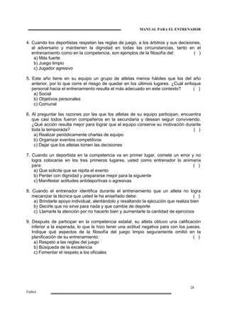 MANUAL PARA EL ENTRENADOR
28
Fútbol
4. Cuando los deportistas respetan las reglas de juego, a los árbitros y sus decisiones,
al adversario y mantienen la dignidad en todas las circunstancias, tanto en el
entrenamiento como en la competencia, son ejemplos de la filosofía del: ( )
a) Más fuerte
b) Juego limpio
c) Jugador agresivo
5. Este año tiene en su equipo un grupo de atletas menos hábiles que los del año
anterior, por lo que corre el riesgo de quedar en los últimos lugares. ¿Cuál enfoque
personal hacia el entrenamiento resulta el más adecuado en este contexto? ( )
a) Social
b) Objetivos personales
c) Comunal
6. Al preguntar las razones por las que los atletas de su equipo participan, encuentra
que casi todos fueron compañeros en la secundaria y desean seguir conviviendo.
¿Qué acción resulta mejor para lograr que el equipo conserve su motivación durante
toda la temporada? ( )
a) Realizar periódicamente charlas de equipo
b) Organizar eventos competitivos
c) Dejar que los atletas tomen las decisiones
7. Cuando un deportista en la competencia va en primer lugar, comete un error y no
logra colocarse en los tres primeros lugares, usted como entrenador lo animaría
para: ( )
a) Que solicite que se repita el evento
b) Perder con dignidad y prepararse mejor para la siguiente
c) Manifestar actitudes antideportivas o agresivas
8. Cuando el entrenador identifica durante el entrenamiento que un atleta no logra
mecanizar la técnica que usted le ha enseñado debe: ( )
a) Brindarle apoyo individual, alentándolo y resaltando la ejecución que realiza bien
b) Decirle que no sirve para nada y que cambie de deporte
c) Llamarle la atención por no hacerlo bien y aumentarle la cantidad de ejercicios
9. Después de participar en la competencia estatal, su atleta obtuvo una calificación
inferior a la esperada, lo que le hizo tener una actitud negativa para con los jueces.
Indique qué aspectos de la filosofía del juego limpio seguramente omitió en la
planificación de su entrenamiento: ( )
a) Respeto a las reglas del juego
b) Búsqueda de la excelencia
c) Fomentar el respeto a los oficiales
 