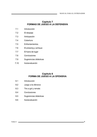 MANUAL PARA EL ENTRENADOR
Fútbol 3 9
Capítulo 7
FORMAS DE JUEGO A LA DEFENSIVA
7.1
7.2
7.3
7.4
7.5
7.6
7.7
7.8
7.9
7.10
Introducción
El despeje
Anticipación
Cobertura
Enfrentamientos
El pressing y achique
El fuera de lugar
Conclusiones
Sugerencias didácticas
Autoevaluación
Capítulo 8
FORMA DE JUEGO A LA OFENSIVA
8.1
8.2
8.3
8.4
8.5
8.6
Introducción
Juego a la ofensiva
Tiro a gol y remate
Conclusiones
Sugerencias didácticas
Autoevaluación
 