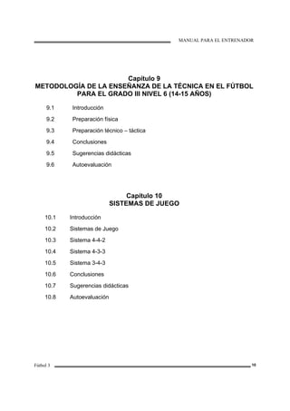 MANUAL PARA EL ENTRENADOR
Fútbol 3 10
Capítulo 9
METODOLOGÍA DE LA ENSEÑANZA DE LA TÉCNICA EN EL FÚTBOL
PARA EL GRADO III NIVEL 6 (14-15 AÑOS)
9.1
9.2
9.3
9.4
9.5
9.6
Introducción
Preparación física
Preparación técnico – táctica
Conclusiones
Sugerencias didácticas
Autoevaluación
Capítulo 10
SISTEMAS DE JUEGO
10.1
10.2
10.3
10.4
10.5
10.6
10.7
10.8
Introducción
Sistemas de Juego
Sistema 4-4-2
Sistema 4-3-3
Sistema 3-4-3
Conclusiones
Sugerencias didácticas
Autoevaluación
 
